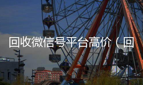 回收微信号平台高回收一年以上微信号价（回收微信号平台哪个最好）