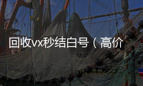 回收vx秒结高价收v白号（高价收号秒结）