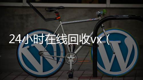 24小时在线回收24小时收微信靠谱回收vx（24小时在线回收vx秒结）